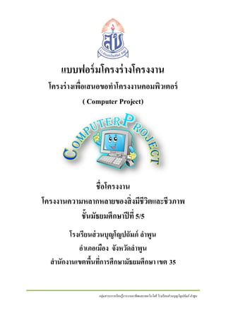 แบบฟอร์ มโครงร่ างโครงงาน
โครงร่ างเพื่อเสนอขอทาโครงงานคอมพิวเตอร์
( Computer Project)

ชื่อโครงงาน
โครงงานความหลากหลายของสิ่ งมีชีวตและชีวภาพ
ิ
ชั้นมัธยมศึกษาปี ที่ 5/5
โรงเรียนส่ วนบุญโญปถัมภ์ ลาพูน
อาเภอเมือง จังหวัดลาพูน
สานักงานเขตพืนทีการศึกษามัธยมศึกษา เขต 35
้ ่

กลุ่มสาระการเรี ยนรู้การงานอาชีพและเทคโนโลยี โรงเรี ยนส่ วนบุญโญปถัมภ์ ลาพูน

 