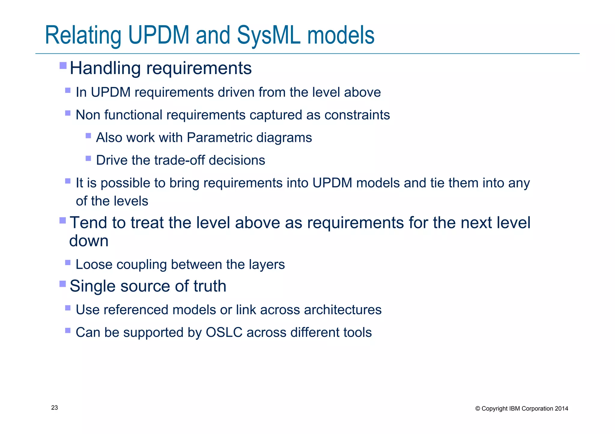 23 © Copyright IBM Corporation 2014
Relating UPDM and SysML models
! Handling requirements
! In UPDM requirements driven from the level above
! Non functional requirements captured as constraints
! Also work with Parametric diagrams
! Drive the trade-off decisions
! It is possible to bring requirements into UPDM models and tie them into any
of the levels
! Tend to treat the level above as requirements for the next level
down
! Loose coupling between the layers
! Single source of truth
! Use referenced models or link across architectures
! Can be supported by OSLC across different tools
 