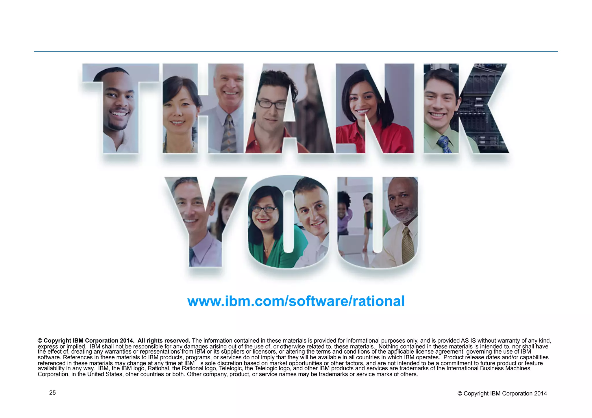 25 © Copyright IBM Corporation 2014
© Copyright IBM Corporation 2014. All rights reserved. The information contained in these materials is provided for informational purposes only, and is provided AS IS without warranty of any kind,
express or implied. IBM shall not be responsible for any damages arising out of the use of, or otherwise related to, these materials. Nothing contained in these materials is intended to, nor shall have
the effect of, creating any warranties or representations from IBM or its suppliers or licensors, or altering the terms and conditions of the applicable license agreement governing the use of IBM
software. References in these materials to IBM products, programs, or services do not imply that they will be available in all countries in which IBM operates. Product release dates and/or capabilities
referenced in these materials may change at any time at IBM’s sole discretion based on market opportunities or other factors, and are not intended to be a commitment to future product or feature
availability in any way. IBM, the IBM logo, Rational, the Rational logo, Telelogic, the Telelogic logo, and other IBM products and services are trademarks of the International Business Machines
Corporation, in the United States, other countries or both. Other company, product, or service names may be trademarks or service marks of others.
www.ibm.com/software/rational
 