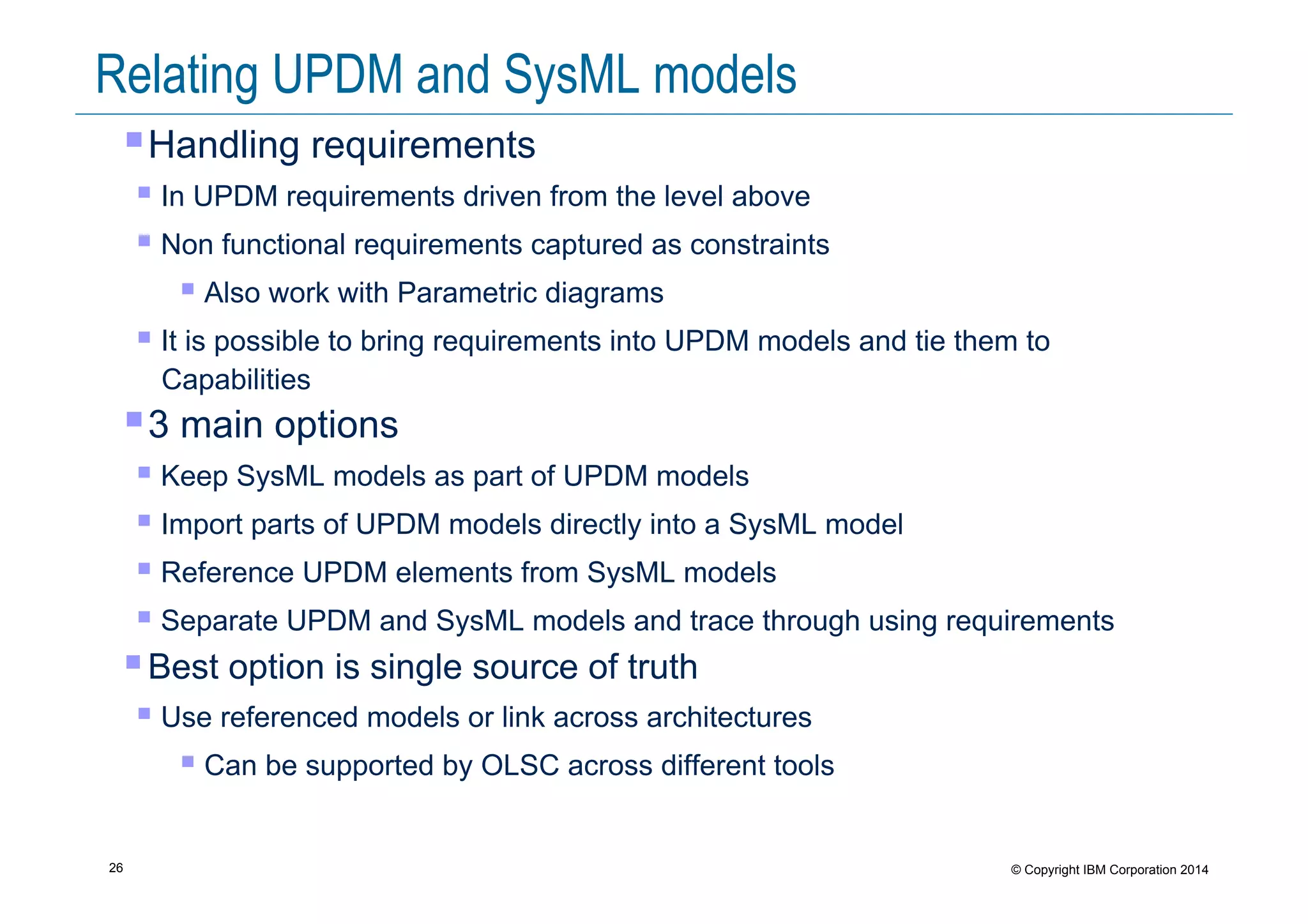 26 © Copyright IBM Corporation 2014
Relating UPDM and SysML models
! Handling requirements
! In UPDM requirements driven from the level above
! Non functional requirements captured as constraints
! Also work with Parametric diagrams
! It is possible to bring requirements into UPDM models and tie them to
Capabilities
! 3 main options
! Keep SysML models as part of UPDM models
! Import parts of UPDM models directly into a SysML model
! Reference UPDM elements from SysML models
! Separate UPDM and SysML models and trace through using requirements
! Best option is single source of truth
! Use referenced models or link across architectures
! Can be supported by OLSC across different tools
 
