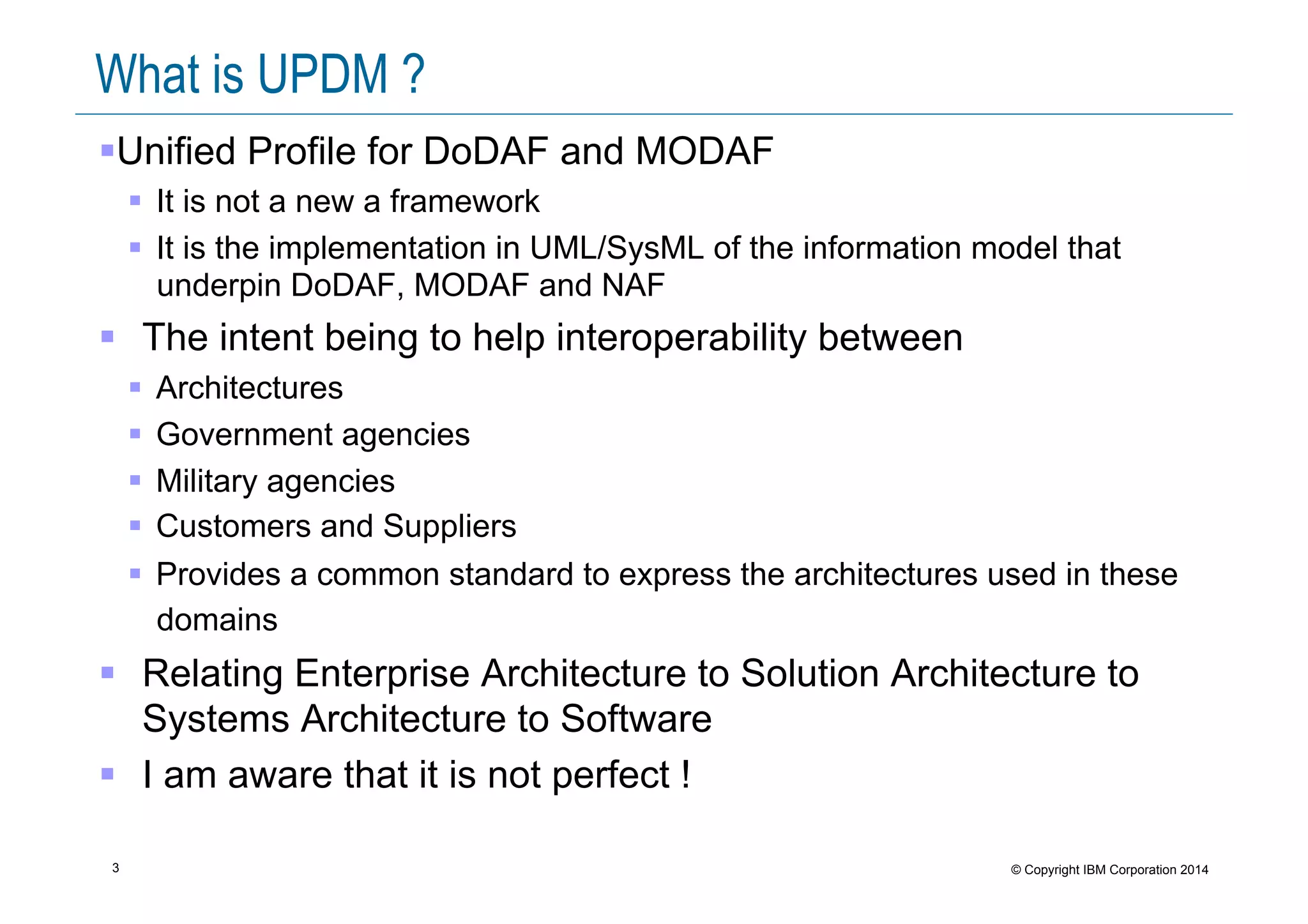 3 © Copyright IBM Corporation 2014
What is UPDM ?
! Unified Profile for DoDAF and MODAF
!  It is not a new a framework
!  It is the implementation in UML/SysML of the information model that
underpin DoDAF, MODAF and NAF
!  The intent being to help interoperability between
!  Architectures
!  Government agencies
!  Military agencies
!  Customers and Suppliers
!  Provides a common standard to express the architectures used in these
domains
!  Relating Enterprise Architecture to Solution Architecture to
Systems Architecture to Software
!  I am aware that it is not perfect !
 