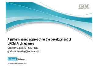 © Copyright IBM Corporation 2014
A pattern based approach to the development of
UPDM Architectures
Graham Bleakley Ph.D., IBM
graham.bleakley@uk.ibm.com
 