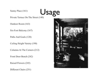 Sunny Place (161)

Usage

Private Terrace On The Street (140)
Outdoor Room (163)
Six-Foot Balcony (167)
Paths And Goals (120)
Ceiling Height Variety (190)
Columns At The Corners (212)
Front Door Bench (242)
Raised Flowers (245)
Different Chairs (251)

 