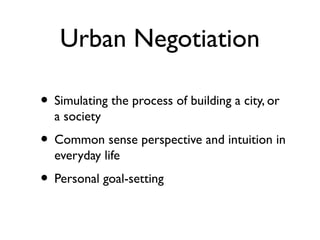 Urban Negotiation
• Simulating the process of building a city, or
a society

• Common sense perspective and intuition in
everyday life

• Personal goal-setting

 