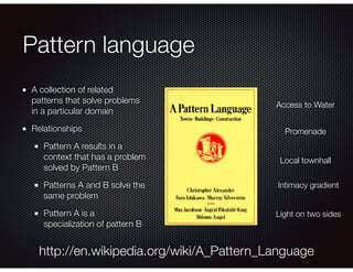 Pattern language
A collection of related
patterns that solve problems
in a particular domain
Relationships
Pattern A results in a
context that has a problem
solved by Pattern B
Patterns A and B solve the
same problem
Pattern A is a
specialization of pattern B
http://en.wikipedia.org/wiki/A_Pattern_Language
Access to Water
Promenade
Local townhall
Intimacy gradient
Light on two sides
 
