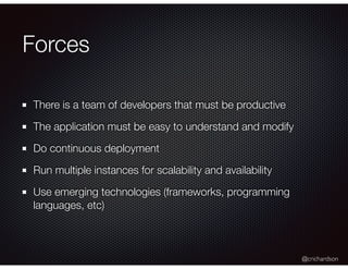 @crichardson
Forces
There is a team of developers that must be productive
The application must be easy to understand and modify
Do continuous deployment
Run multiple instances for scalability and availability
Use emerging technologies (frameworks, programming
languages, etc)
 