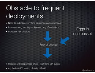 @crichardson
Obstacle to frequent
deployments
Need to redeploy everything to change one component
Interrupts long running background (e.g. Quartz) jobs
Increases risk of failure
Fear of change
Updates will happen less often - really long QA cycles
e.g. Makes A/B testing UI really difﬁcult
Eggs in
one basket
 