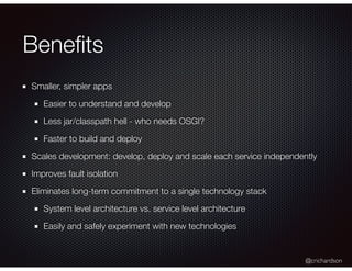 @crichardson
Beneﬁts
Smaller, simpler apps
Easier to understand and develop
Less jar/classpath hell - who needs OSGI?
Faster to build and deploy
Scales development: develop, deploy and scale each service independently
Improves fault isolation
Eliminates long-term commitment to a single technology stack
System level architecture vs. service level architecture
Easily and safely experiment with new technologies
 