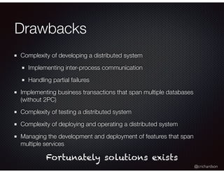 @crichardson
Drawbacks
Complexity of developing a distributed system
Implementing inter-process communication
Handling partial failures
Implementing business transactions that span multiple databases
(without 2PC)
Complexity of testing a distributed system
Complexity of deploying and operating a distributed system
Managing the development and deployment of features that span
multiple services
Fortunately solutions exists
 