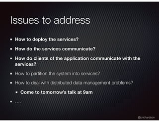 @crichardson
Issues to address
How to deploy the services?
How do the services communicate?
How do clients of the application communicate with the
services?
How to partition the system into services?
How to deal with distributed data management problems?
Come to tomorrow’s talk at 9am
….
 