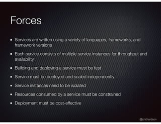 @crichardson
Forces
Services are written using a variety of languages, frameworks, and
framework versions
Each service consists of multiple service instances for throughput and
availability
Building and deploying a service must be fast
Service must be deployed and scaled independently
Service instances need to be isolated
Resources consumed by a service must be constrained
Deployment must be cost-effective
 