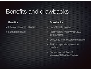 Beneﬁts and drawbacks
Beneﬁts
Efﬁcient resource utilization
Fast deployment
Drawbacks
Poor/Terrible isolation
Poor visibility (with WAR/OSGI
deployment)
Difﬁcult to limit resource utilization
Risk of dependency version
conﬂicts
Poor encapsulation of
implementation technology
 