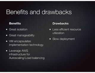 Beneﬁts and drawbacks
Beneﬁts
Great isolation
Great manageability
VM encapsulates
implementation technology
Leverage AWS
infrastructure for
Autoscaling/Load balancing 
Drawbacks
Less efﬁcient resource
utilization
Slow deployment
 