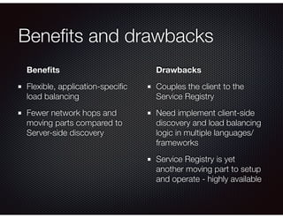 Beneﬁts and drawbacks
Beneﬁts
Flexible, application-speciﬁc
load balancing
Fewer network hops and
moving parts compared to
Server-side discovery 
Drawbacks
Couples the client to the
Service Registry
Need implement client-side
discovery and load balancing
logic in multiple languages/
frameworks
Service Registry is yet
another moving part to setup
and operate - highly available
 