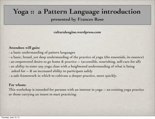 Yoga :: a Pattern Language introduction
presented by Frances Rose
culturalengine.wordpress.com

Attendees will gain:
- a basic understanding of pattern languages
- a basic, broad, yet deep understanding of the practice of yoga (the essentials, its essence)
- an empowered desire to go home & practice -- (accessible, nourishing, self-care for all)
- an ability to enter any yoga class with a heightened understanding of what is being
asked for -- & an increased ability to participate safely
- a safe framework in which to cultivate a deeper practice, more quickly.
For whom:
This workshop is intended for persons with an interest in yoga -- an existing yoga practice
or those carrying an intent to start practicing.

Thursday, June 13, 13

 