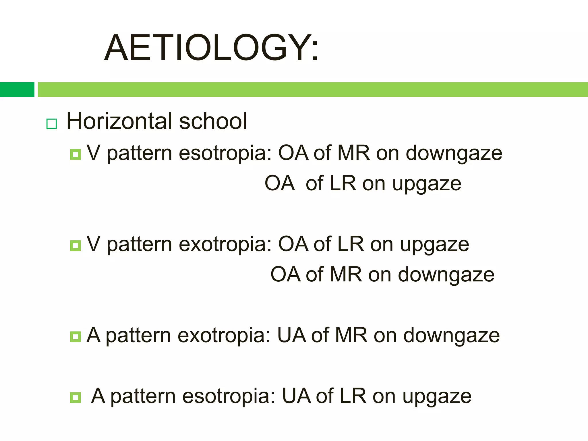 AETIOLOGY:
   Horizontal school
    V   pattern esotropia: OA of MR on downgaze
                          OA of LR on upgaze

    V   pattern exotropia: OA of LR on upgaze
                           OA of MR on downgaze

    A   pattern exotropia: UA of MR on downgaze

       A pattern esotropia: UA of LR on upgaze
 