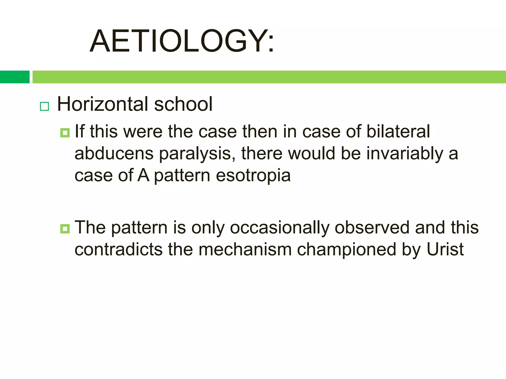 AETIOLOGY:
   Horizontal school
     Ifthis were the case then in case of bilateral
      abducens paralysis, there would be invariably a
      case of A pattern esotropia

     The pattern is only occasionally observed and this
      contradicts the mechanism championed by Urist
 
