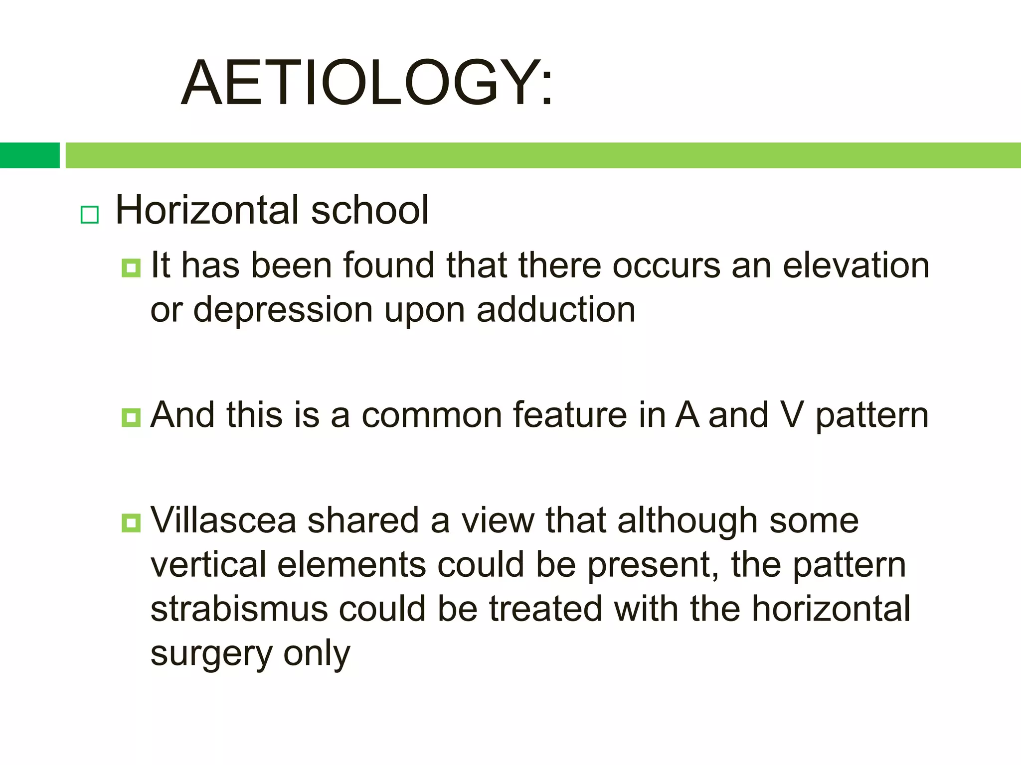 AETIOLOGY:
   Horizontal school
     Ithas been found that there occurs an elevation
      or depression upon adduction

     And   this is a common feature in A and V pattern

     Villascea  shared a view that although some
      vertical elements could be present, the pattern
      strabismus could be treated with the horizontal
      surgery only
 