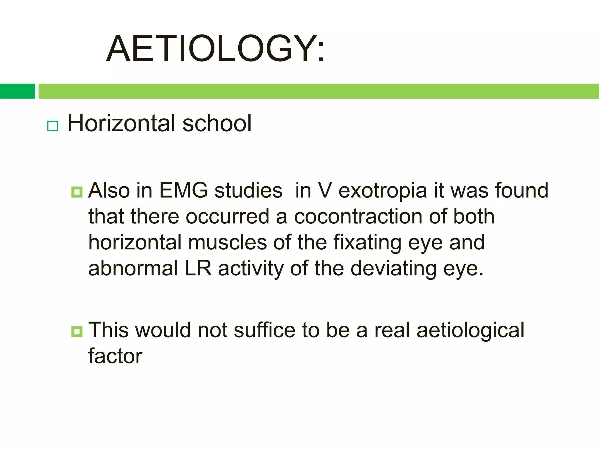 AETIOLOGY:
   Horizontal school

     Also in EMG studies in V exotropia it was found
     that there occurred a cocontraction of both
     horizontal muscles of the fixating eye and
     abnormal LR activity of the deviating eye.

     Thiswould not suffice to be a real aetiological
     factor
 