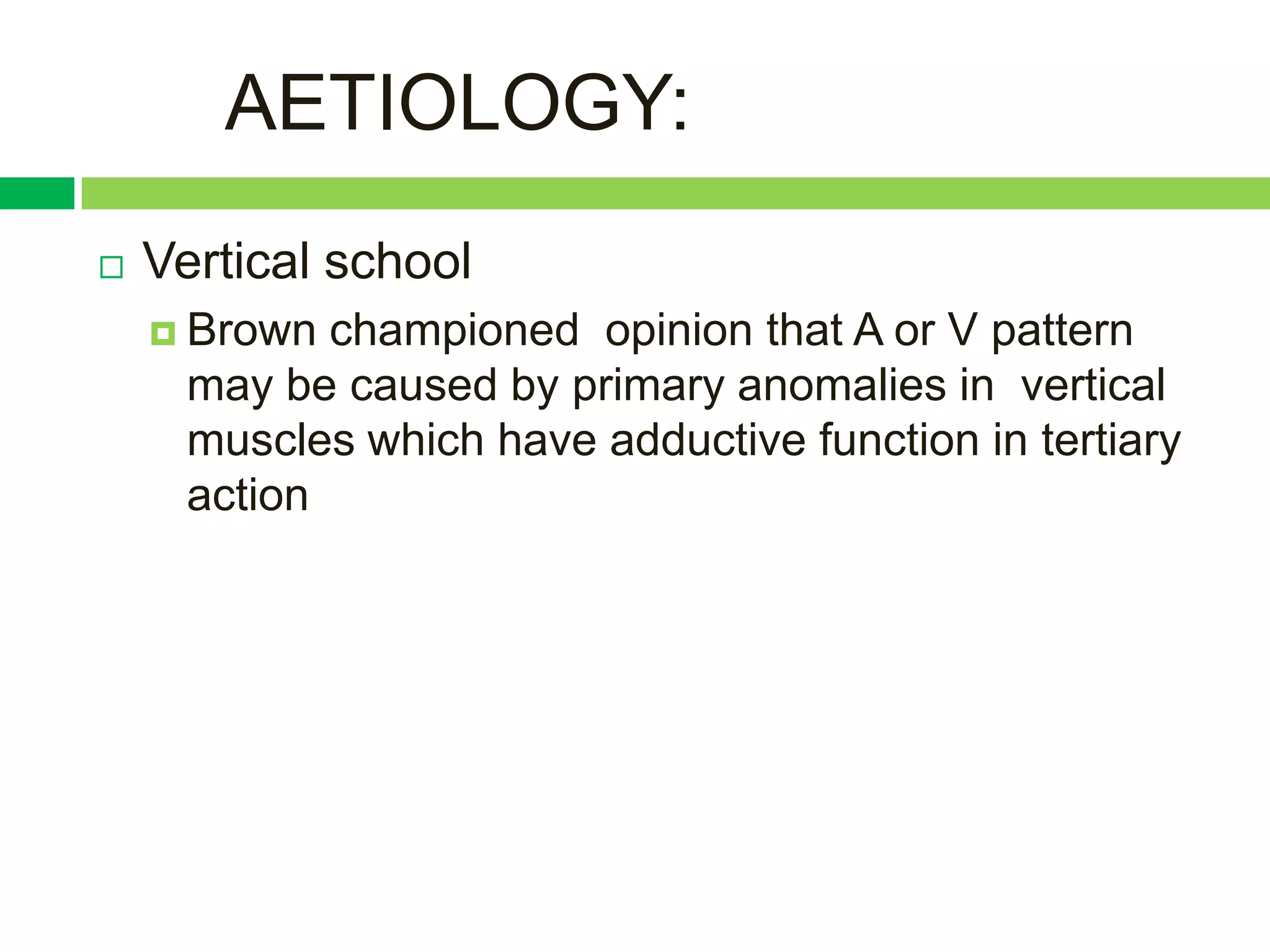 AETIOLOGY:
   Vertical school
     Brown  championed opinion that A or V pattern
      may be caused by primary anomalies in vertical
      muscles which have adductive function in tertiary
      action
 