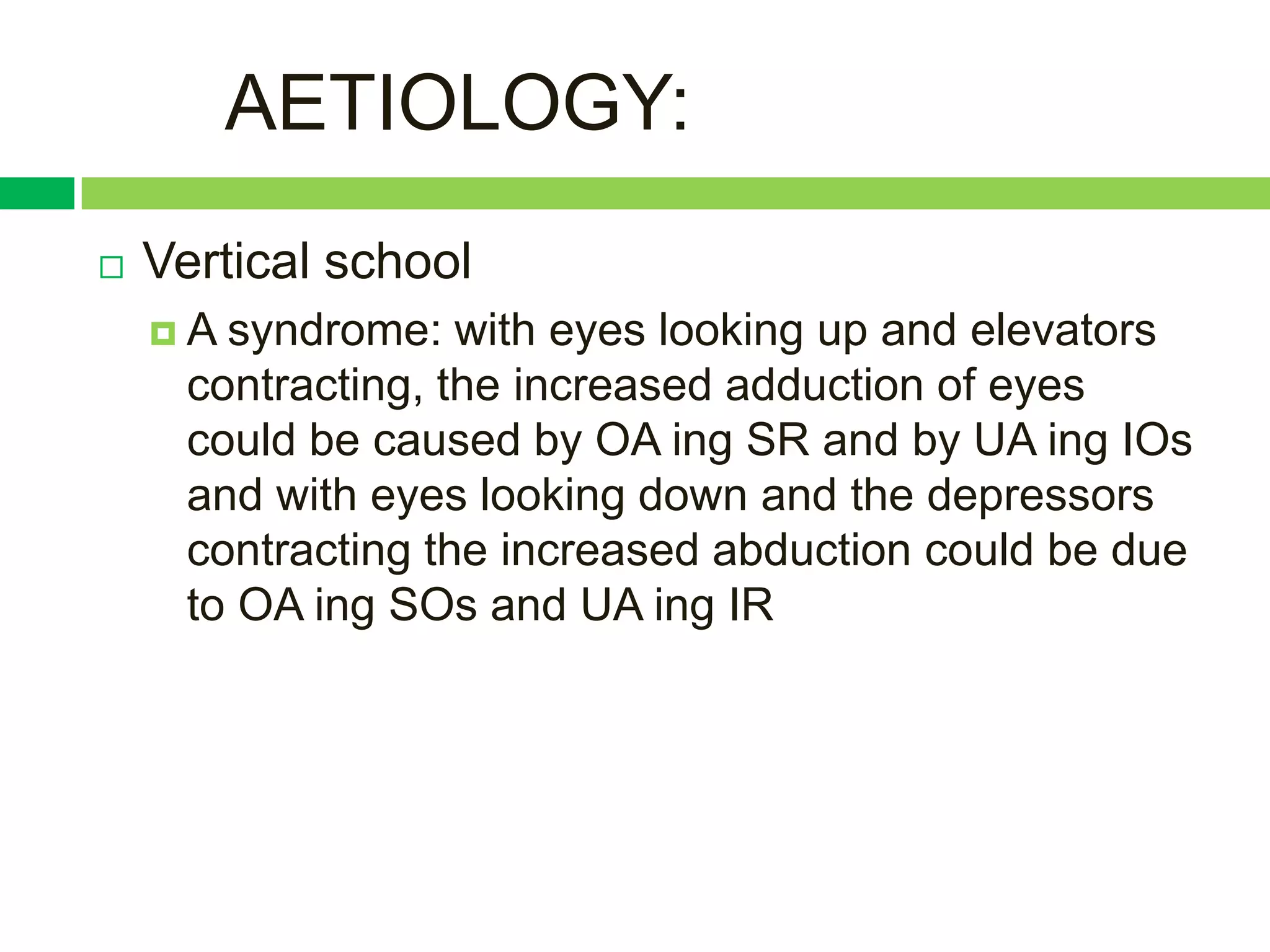 AETIOLOGY:
   Vertical school
    A  syndrome: with eyes looking up and elevators
      contracting, the increased adduction of eyes
      could be caused by OA ing SR and by UA ing IOs
      and with eyes looking down and the depressors
      contracting the increased abduction could be due
      to OA ing SOs and UA ing IR
 