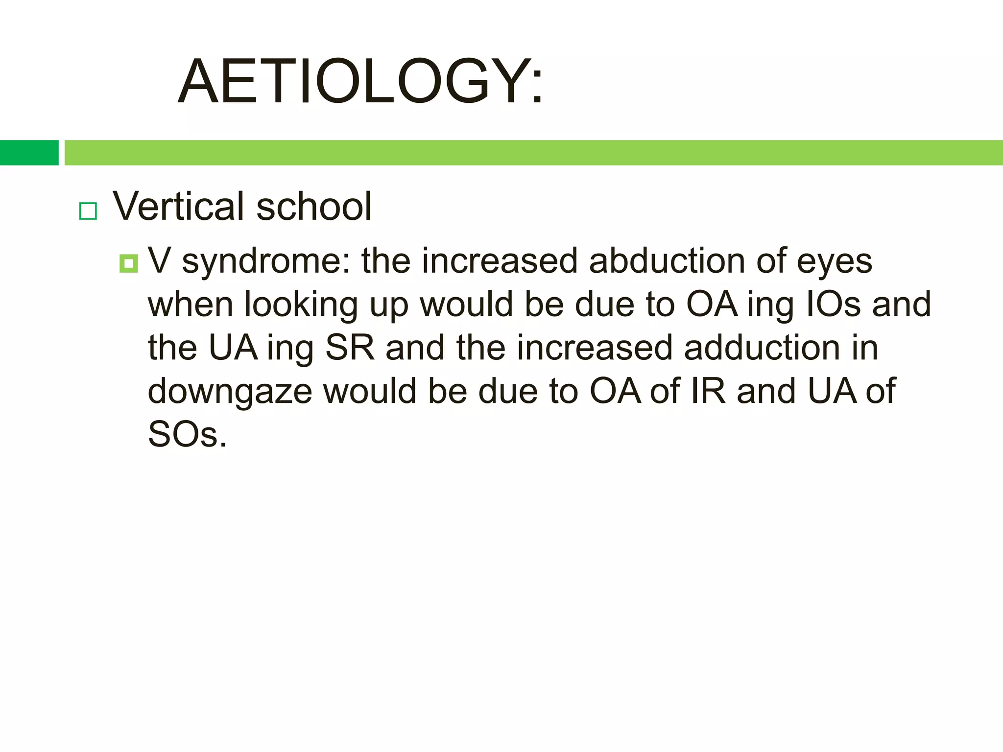 AETIOLOGY:
   Vertical school
    V  syndrome: the increased abduction of eyes
      when looking up would be due to OA ing IOs and
      the UA ing SR and the increased adduction in
      downgaze would be due to OA of IR and UA of
      SOs.
 