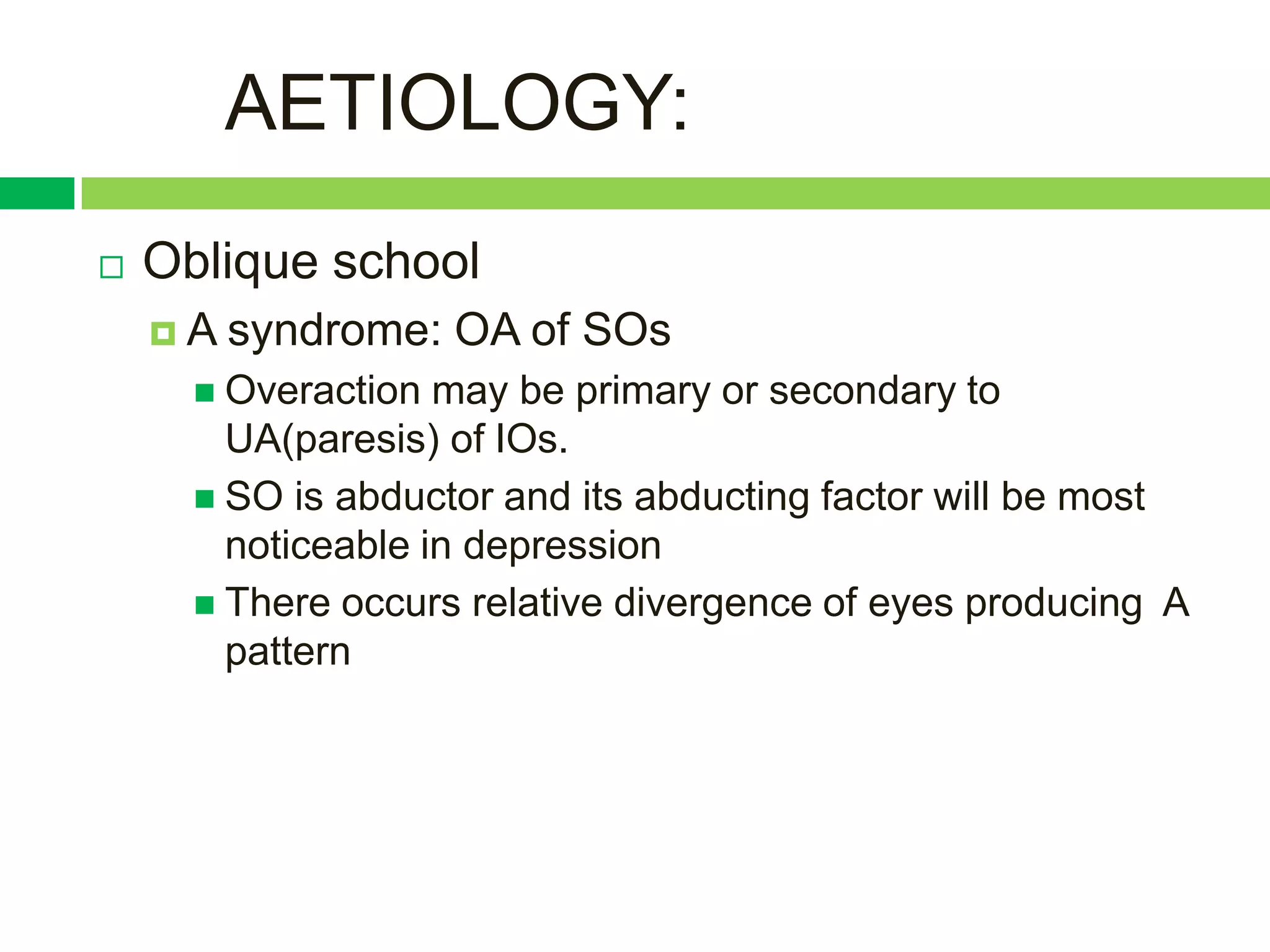 AETIOLOGY:
   Oblique school
    A   syndrome: OA of SOs
       Overaction  may be primary or secondary to
        UA(paresis) of IOs.
       SO is abductor and its abducting factor will be most
        noticeable in depression
       There occurs relative divergence of eyes producing A
        pattern
 