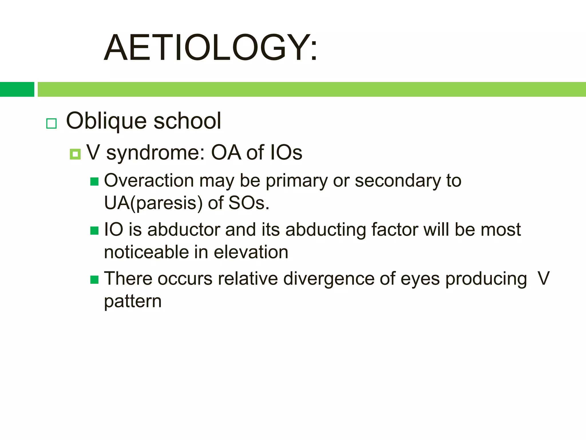 AETIOLOGY:
   Oblique school
    V   syndrome: OA of IOs
       Overaction  may be primary or secondary to
        UA(paresis) of SOs.
       IO is abductor and its abducting factor will be most
        noticeable in elevation
       There occurs relative divergence of eyes producing V
        pattern
 