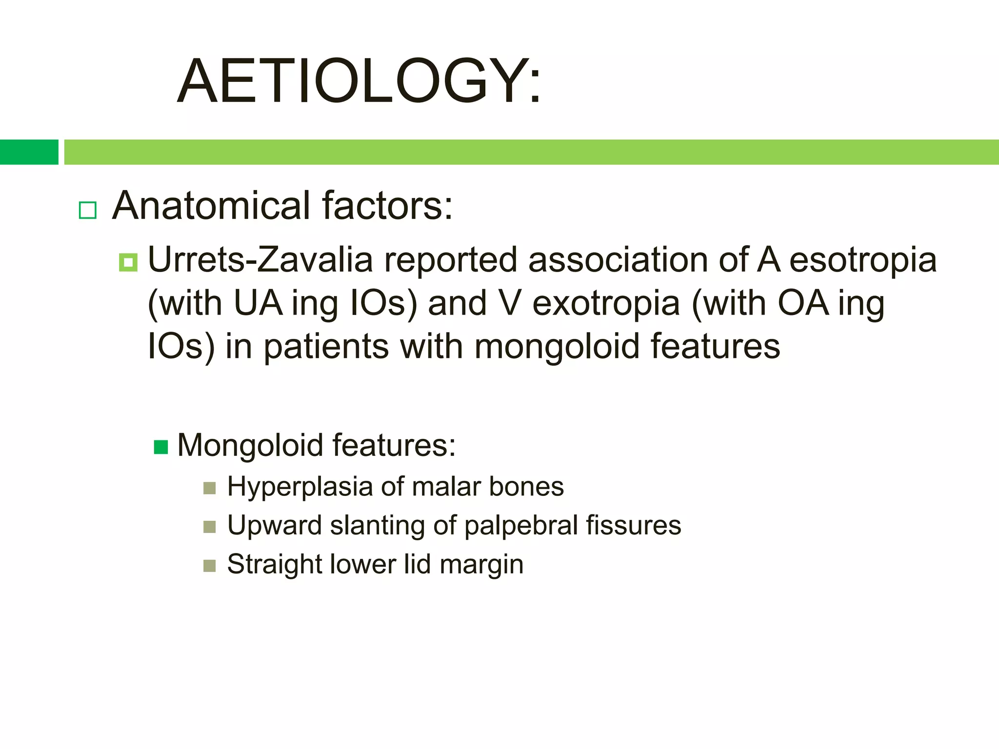 AETIOLOGY:
   Anatomical factors:
     Urrets-Zavalia reported association of A esotropia
     (with UA ing IOs) and V exotropia (with OA ing
     IOs) in patients with mongoloid features

       Mongoloid    features:
            Hyperplasia of malar bones
            Upward slanting of palpebral fissures
            Straight lower lid margin
 