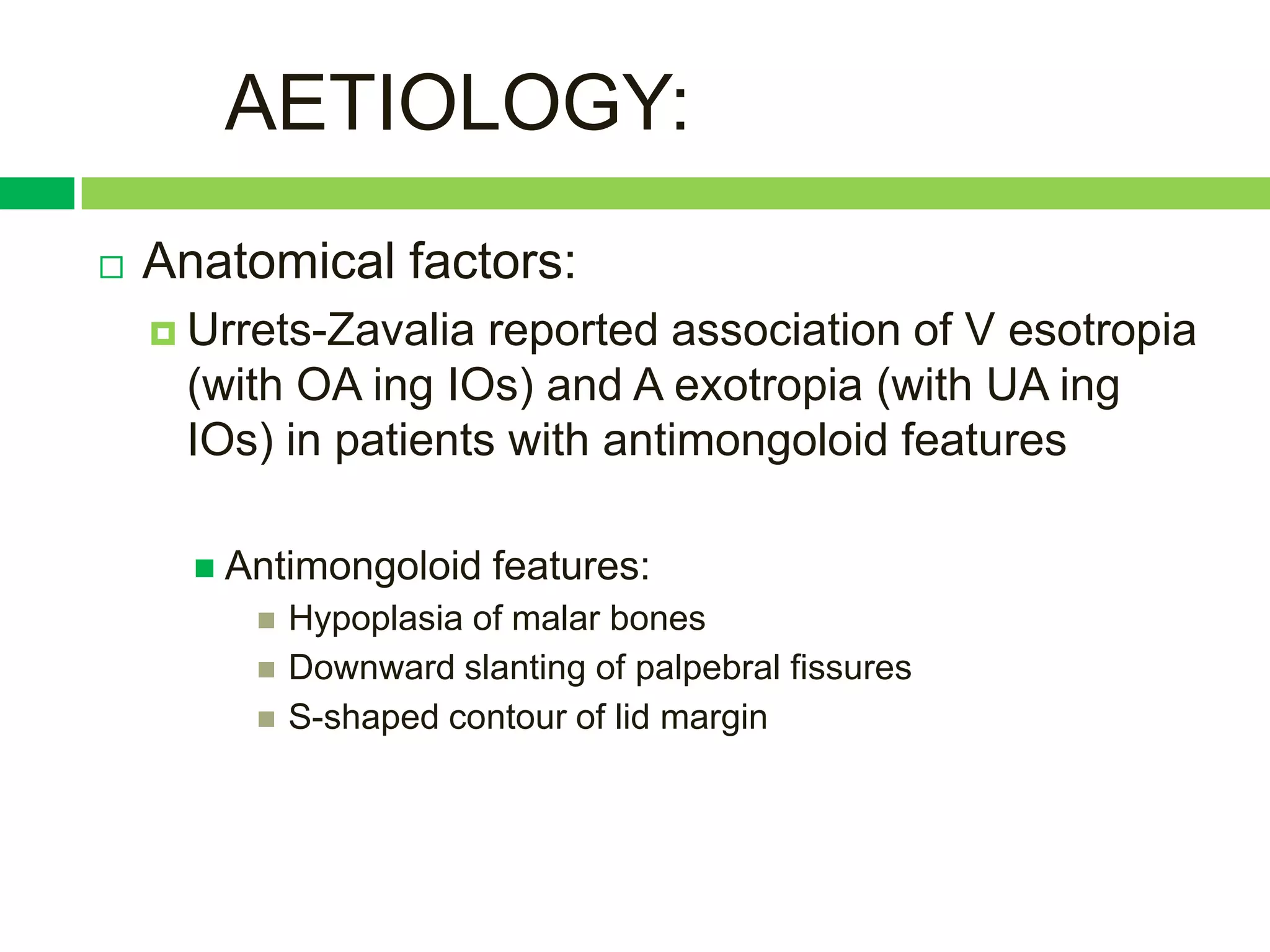 AETIOLOGY:
   Anatomical factors:
     Urrets-Zavalia reported association of V esotropia
     (with OA ing IOs) and A exotropia (with UA ing
     IOs) in patients with antimongoloid features

       Antimongoloid    features:
            Hypoplasia of malar bones
            Downward slanting of palpebral fissures
            S-shaped contour of lid margin
 