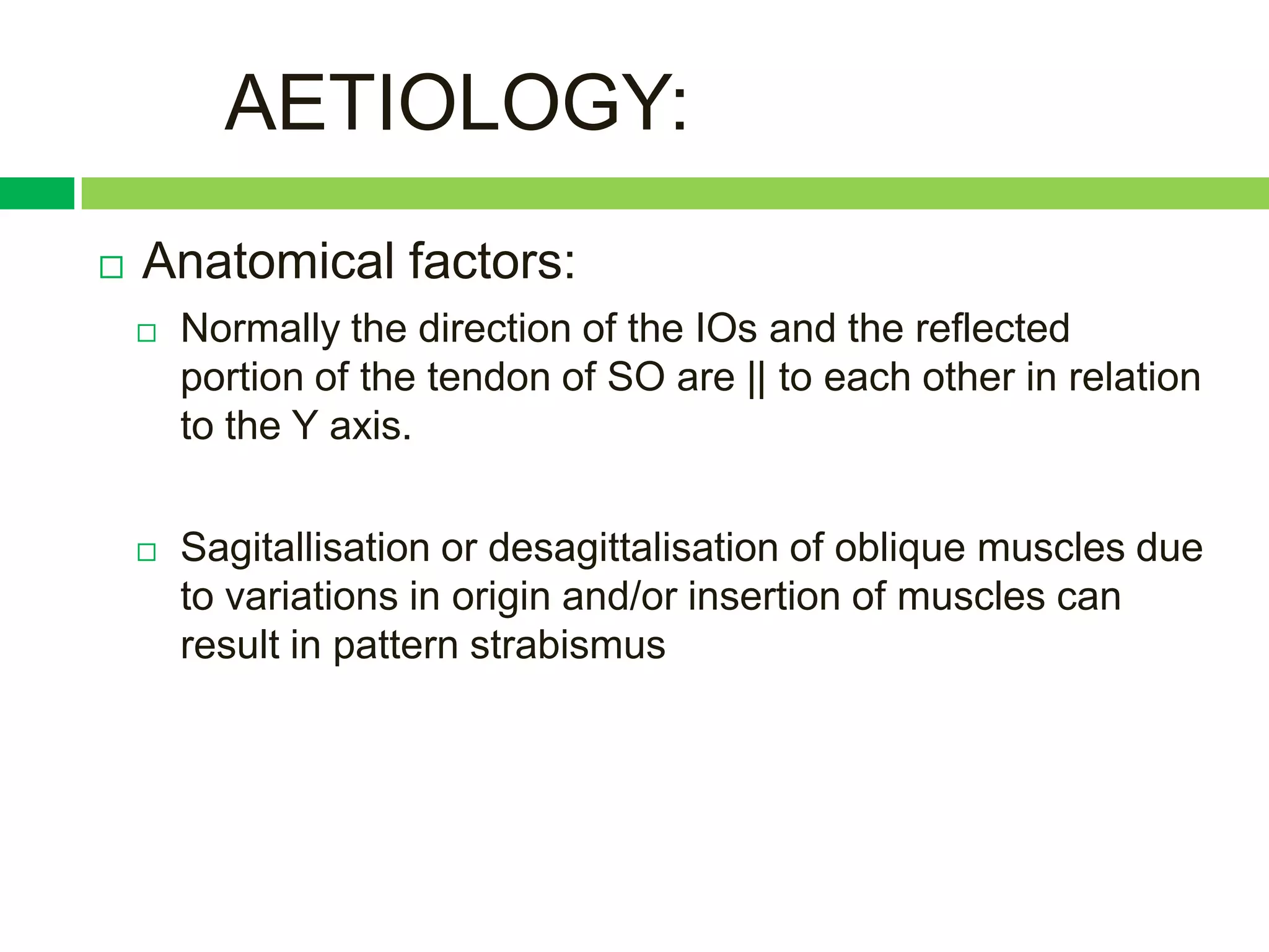 AETIOLOGY:
   Anatomical factors:
       Normally the direction of the IOs and the reflected
        portion of the tendon of SO are || to each other in relation
        to the Y axis.


       Sagitallisation or desagittalisation of oblique muscles due
        to variations in origin and/or insertion of muscles can
        result in pattern strabismus
 