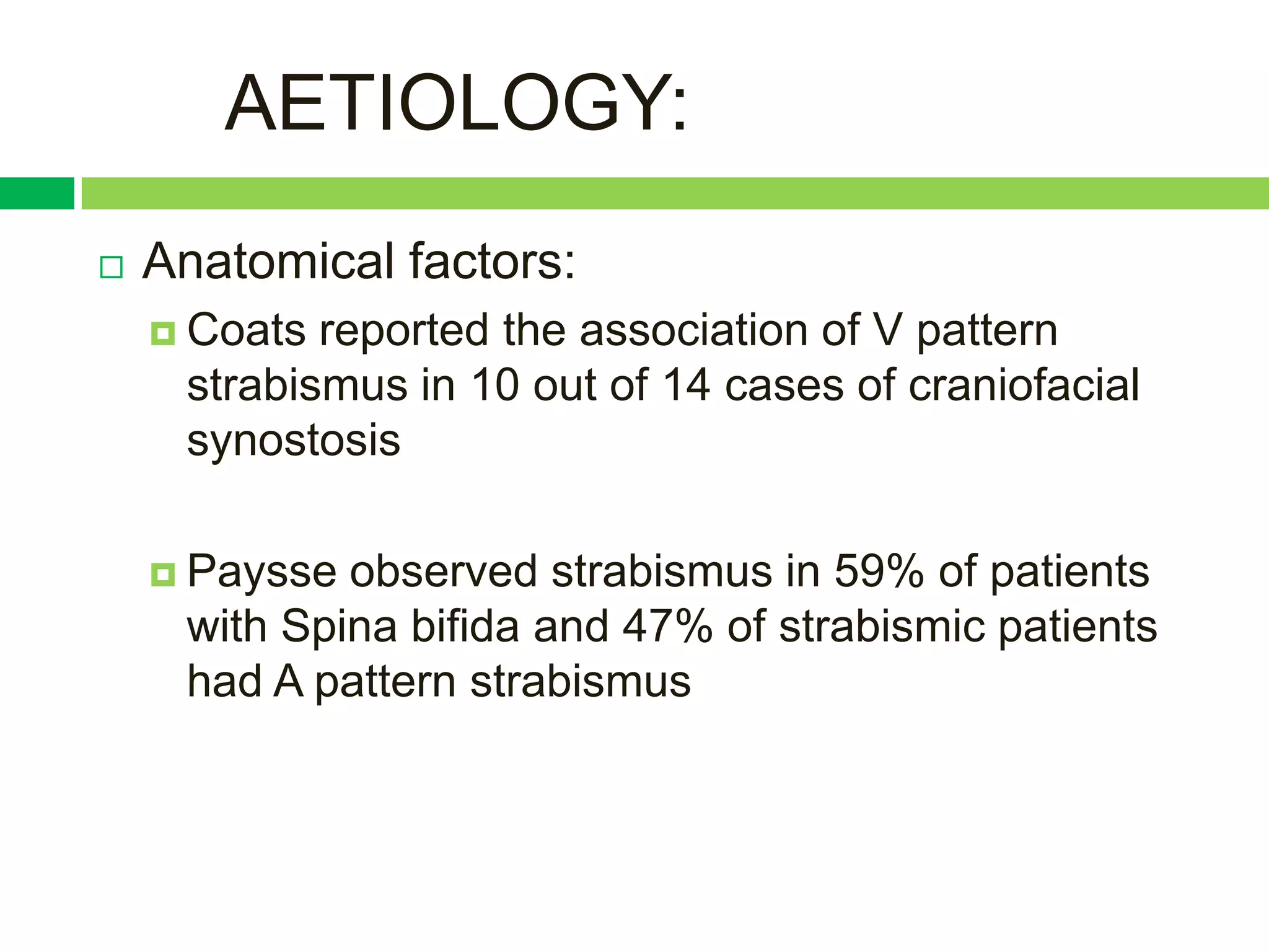 AETIOLOGY:
   Anatomical factors:
     Coats reported the association of V pattern
     strabismus in 10 out of 14 cases of craniofacial
     synostosis

     Paysse observed strabismus in 59% of patients
     with Spina bifida and 47% of strabismic patients
     had A pattern strabismus
 
