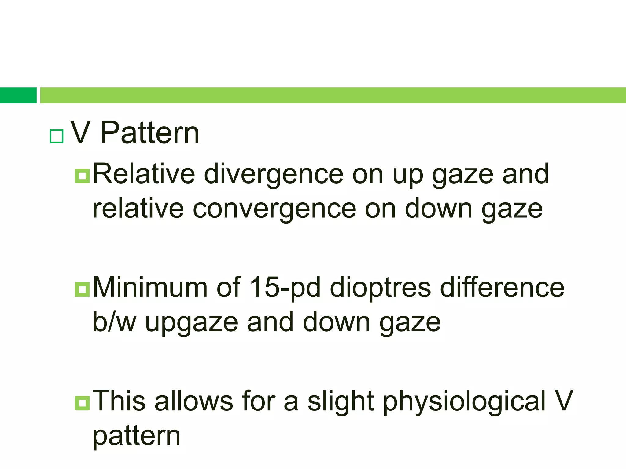    V Pattern
     Relative divergence on up gaze and
     relative convergence on down gaze

     Minimum of 15-pd dioptres difference
     b/w upgaze and down gaze

     Thisallows for a slight physiological V
     pattern
 