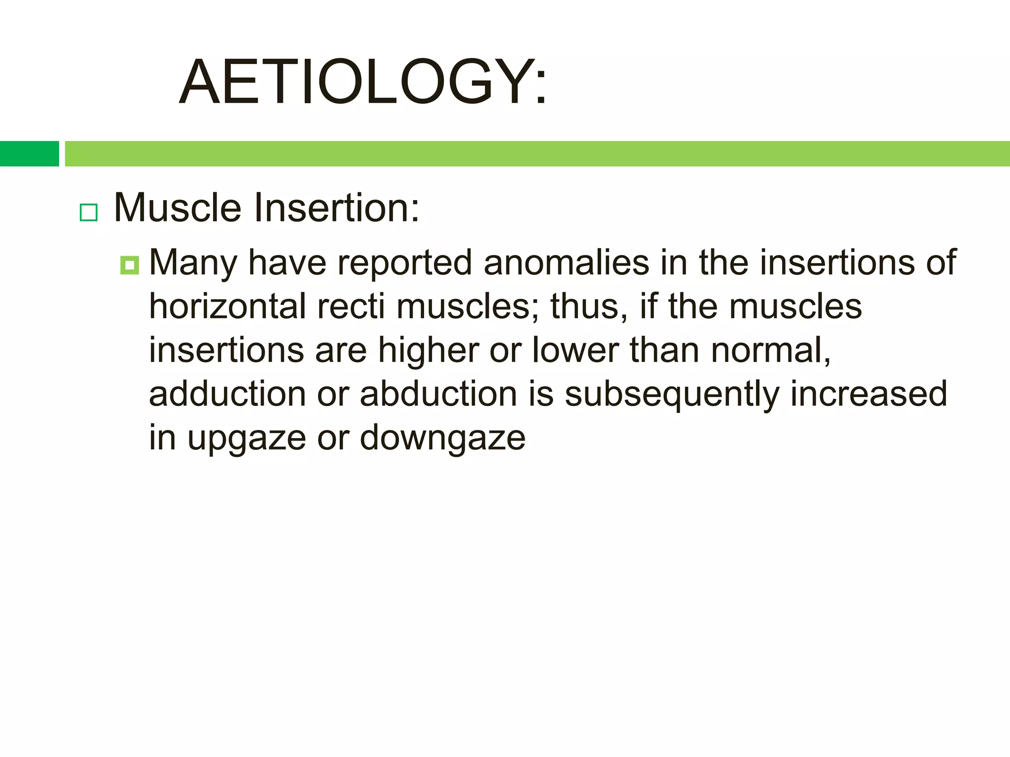 AETIOLOGY:
   Muscle Insertion:
     Many  have reported anomalies in the insertions of
     horizontal recti muscles; thus, if the muscles
     insertions are higher or lower than normal,
     adduction or abduction is subsequently increased
     in upgaze or downgaze
 