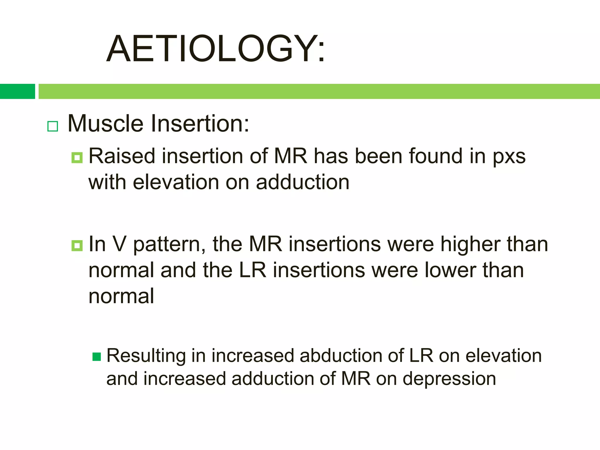 AETIOLOGY:
   Muscle Insertion:
     Raised insertion of MR has been found in pxs
     with elevation on adduction

     In
       V pattern, the MR insertions were higher than
     normal and the LR insertions were lower than
     normal

       Resultingin increased abduction of LR on elevation
       and increased adduction of MR on depression
 
