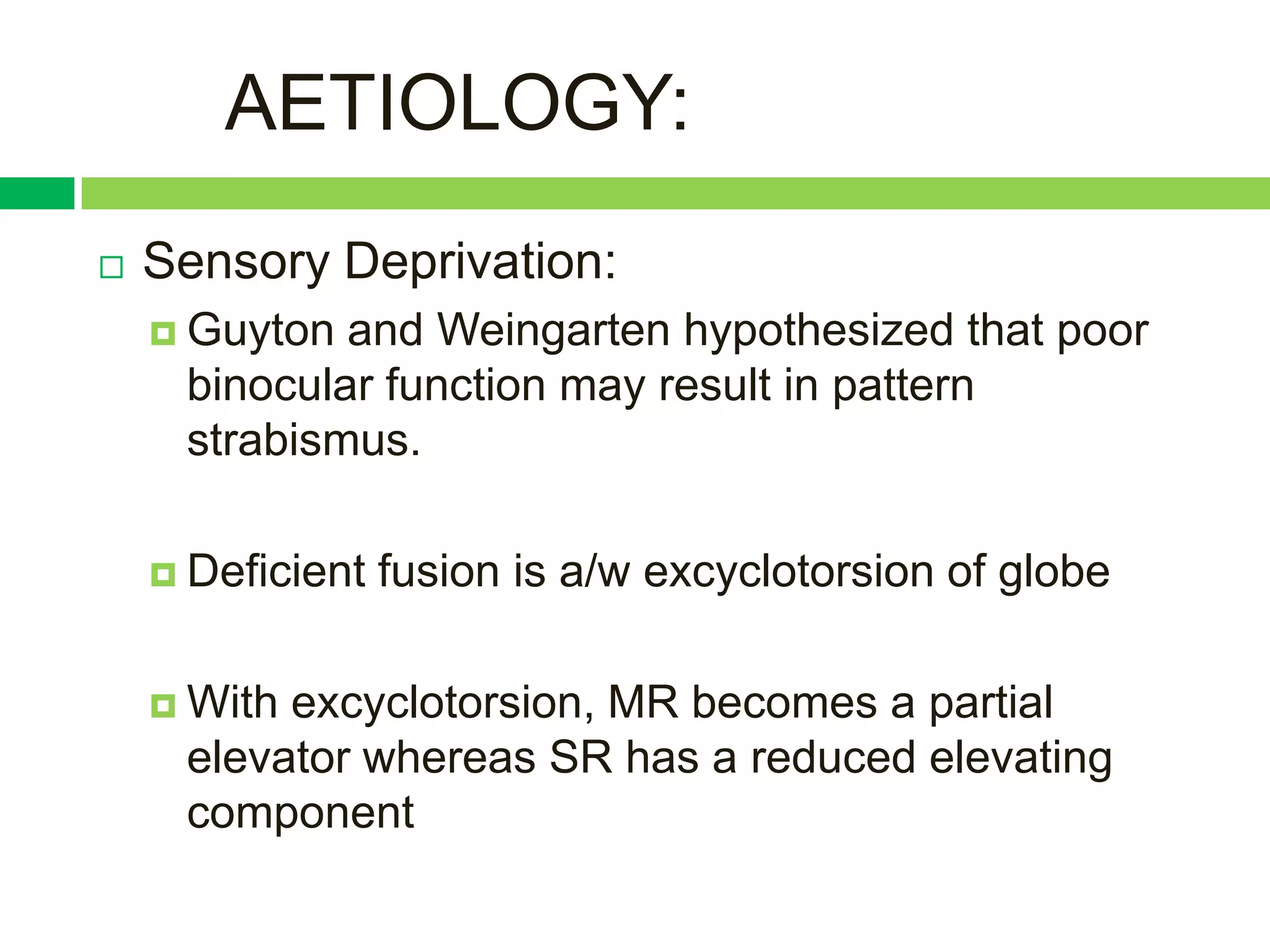 AETIOLOGY:
   Sensory Deprivation:
     Guyton and Weingarten hypothesized that poor
     binocular function may result in pattern
     strabismus.

     Deficient   fusion is a/w excyclotorsion of globe

     Withexcyclotorsion, MR becomes a partial
     elevator whereas SR has a reduced elevating
     component
 