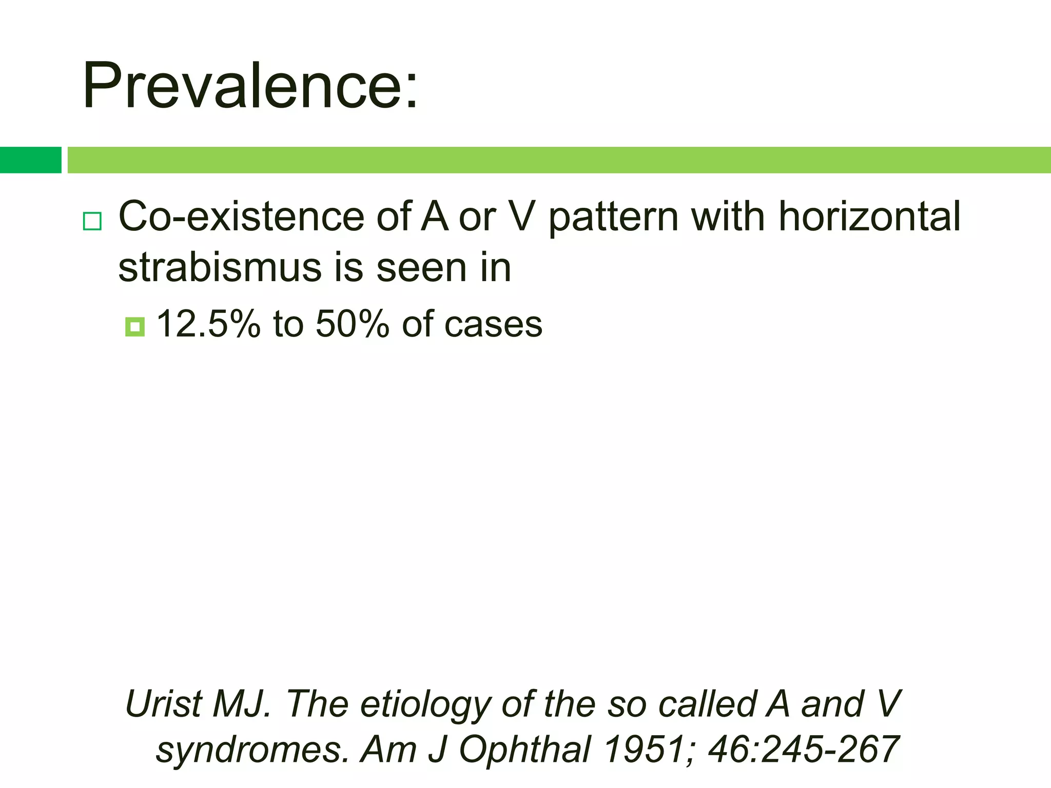 Prevalence:
   Co-existence of A or V pattern with horizontal
    strabismus is seen in
     12.5%   to 50% of cases




    Urist MJ. The etiology of the so called A and V
     syndromes. Am J Ophthal 1951; 46:245-267
 