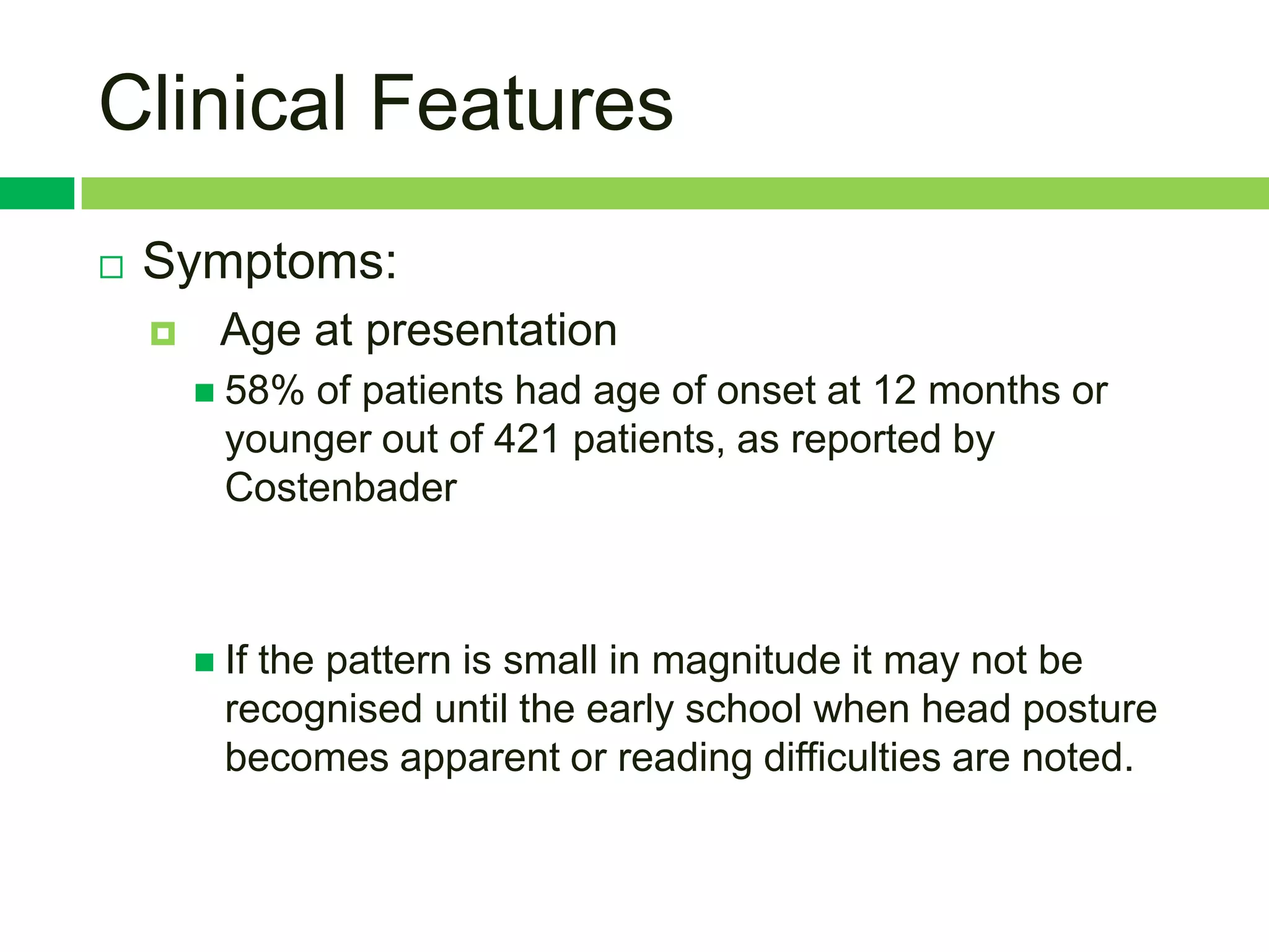Clinical Features
   Symptoms:
        Age at presentation
         58% of patients had age of onset at 12 months or
          younger out of 421 patients, as reported by
          Costenbader



         Ifthe pattern is small in magnitude it may not be
          recognised until the early school when head posture
          becomes apparent or reading difficulties are noted.
 
