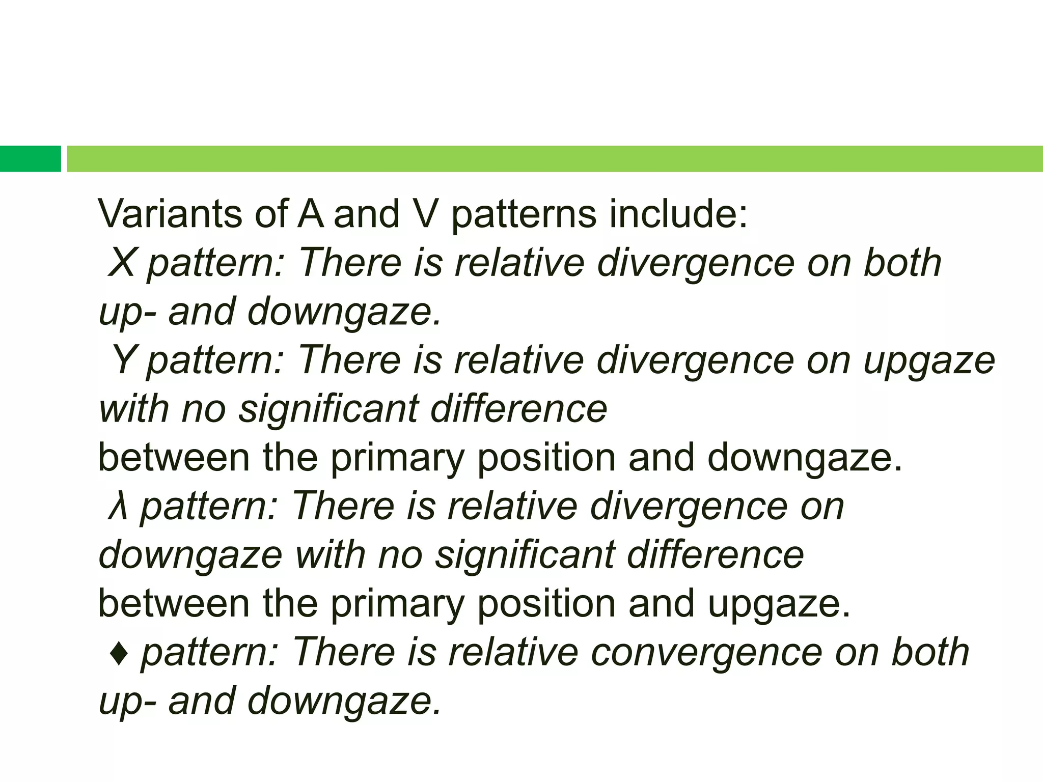 Variants of A and V patterns include:
X pattern: There is relative divergence on both
up- and downgaze.
Y pattern: There is relative divergence on upgaze
with no significant difference
between the primary position and downgaze.
λ pattern: There is relative divergence on
downgaze with no significant difference
between the primary position and upgaze.
♦ pattern: There is relative convergence on both
up- and downgaze.
 