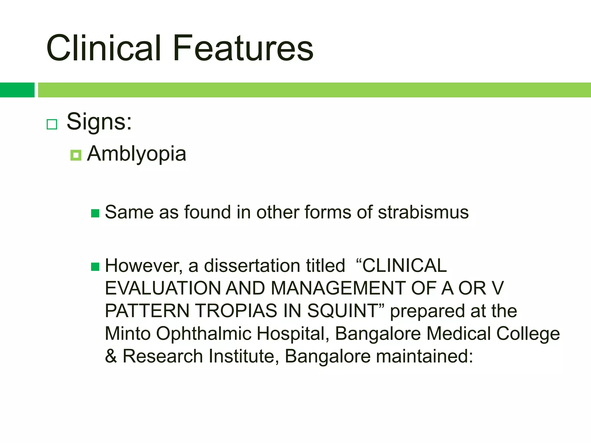 Clinical Features
   Signs:
     Amblyopia


       Same   as found in other forms of strabismus

       However,a dissertation titled “CLINICAL
       EVALUATION AND MANAGEMENT OF A OR V
       PATTERN TROPIAS IN SQUINT” prepared at the
       Minto Ophthalmic Hospital, Bangalore Medical College
       & Research Institute, Bangalore maintained:
 