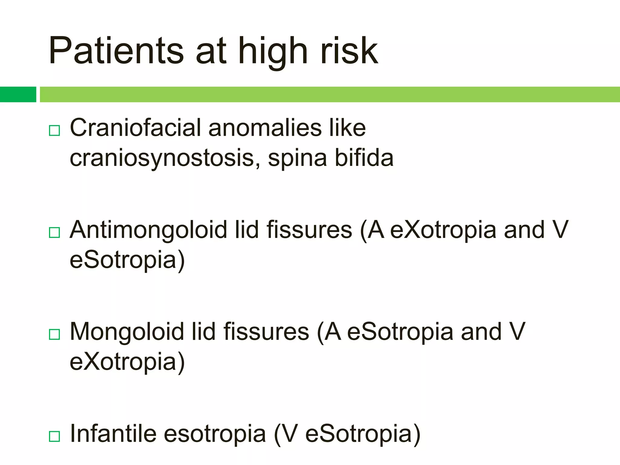 Patients at high risk
   Craniofacial anomalies like
    craniosynostosis, spina bifida

   Antimongoloid lid fissures (A eXotropia and V
    eSotropia)

   Mongoloid lid fissures (A eSotropia and V
    eXotropia)

   Infantile esotropia (V eSotropia)
 