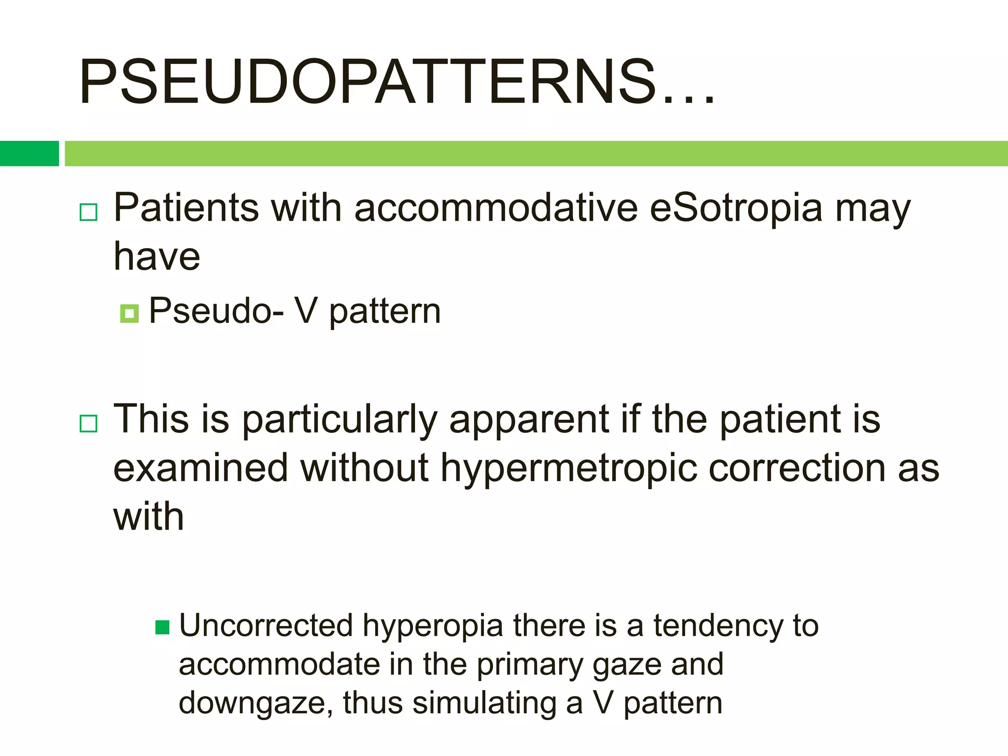 PSEUDOPATTERNS…
   Patients with accommodative eSotropia may
    have
     Pseudo-   V pattern


   This is particularly apparent if the patient is
    examined without hypermetropic correction as
    with

       Uncorrectedhyperopia there is a tendency to
       accommodate in the primary gaze and
       downgaze, thus simulating a V pattern
 