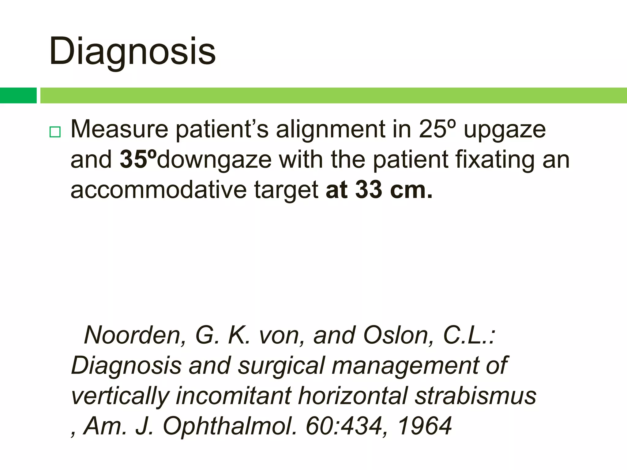 Diagnosis
   Measure patient‟s alignment in 25º upgaze
    and 35ºdowngaze with the patient fixating an
    accommodative target at 33 cm.




      Noorden, G. K. von, and Oslon, C.L.:
    Diagnosis and surgical management of
    vertically incomitant horizontal strabismus
    , Am. J. Ophthalmol. 60:434, 1964
 