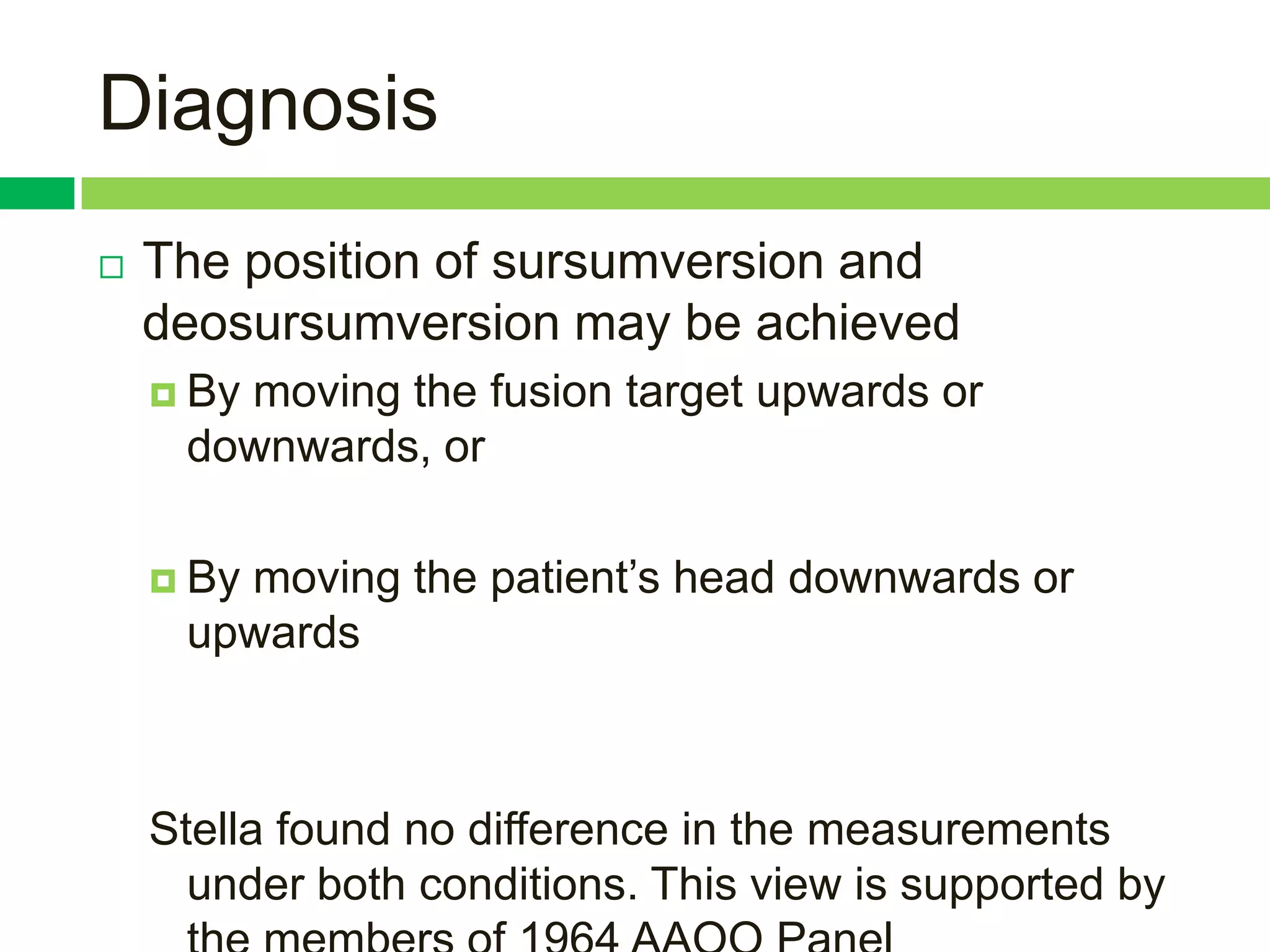 Diagnosis
   The position of sursumversion and
    deosursumversion may be achieved
     By
       moving the fusion target upwards or
     downwards, or

     By
       moving the patient‟s head downwards or
     upwards



    Stella found no difference in the measurements
      under both conditions. This view is supported by
 