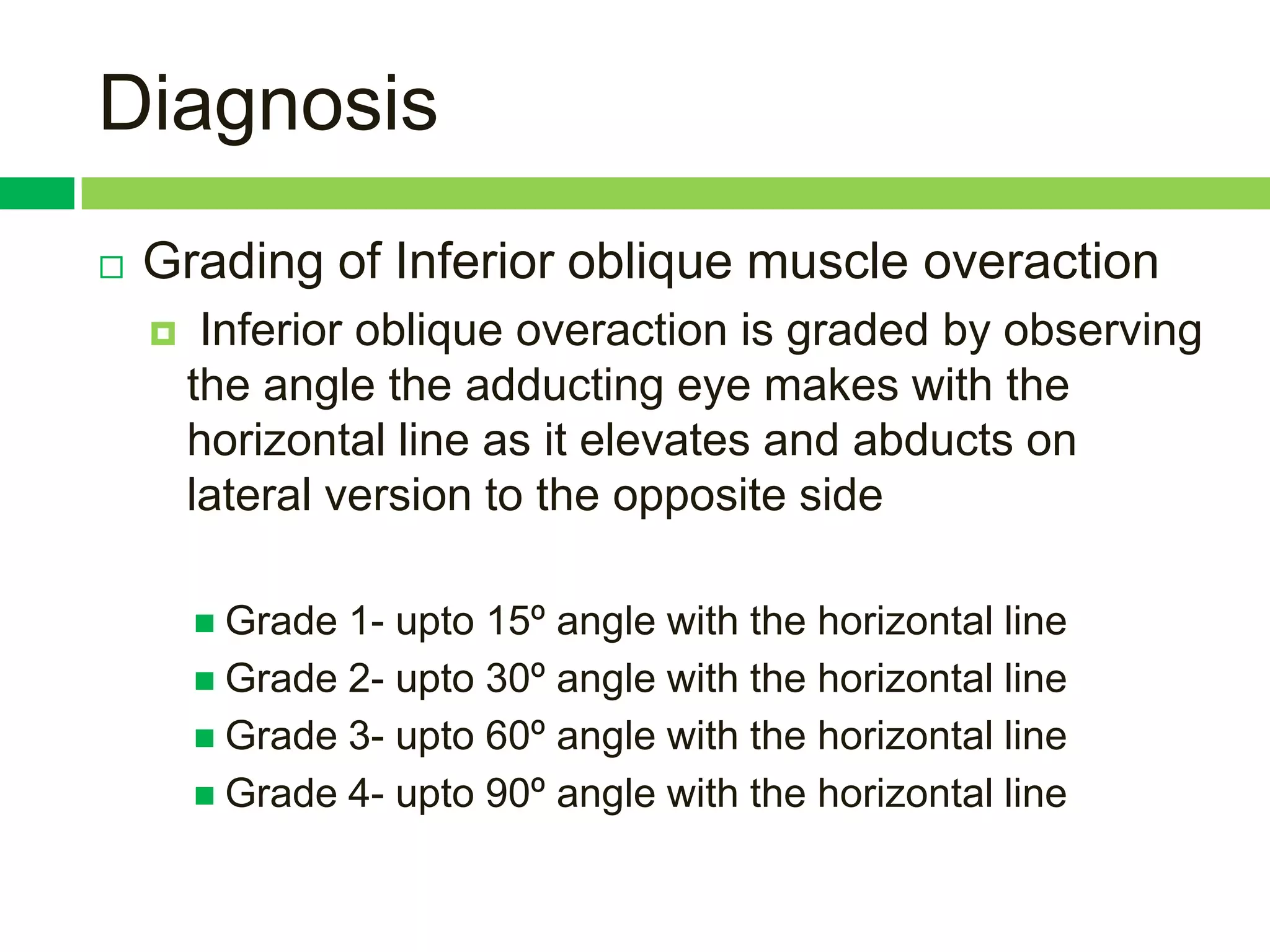 Diagnosis
   Grading of Inferior oblique muscle overaction
        Inferior oblique overaction is graded by observing
        the angle the adducting eye makes with the
        horizontal line as it elevates and abducts on
        lateral version to the opposite side

         Grade 1- upto 15º angle with the horizontal line
         Grade 2- upto 30º angle with the horizontal line
         Grade 3- upto 60º angle with the horizontal line
         Grade 4- upto 90º angle with the horizontal line
 