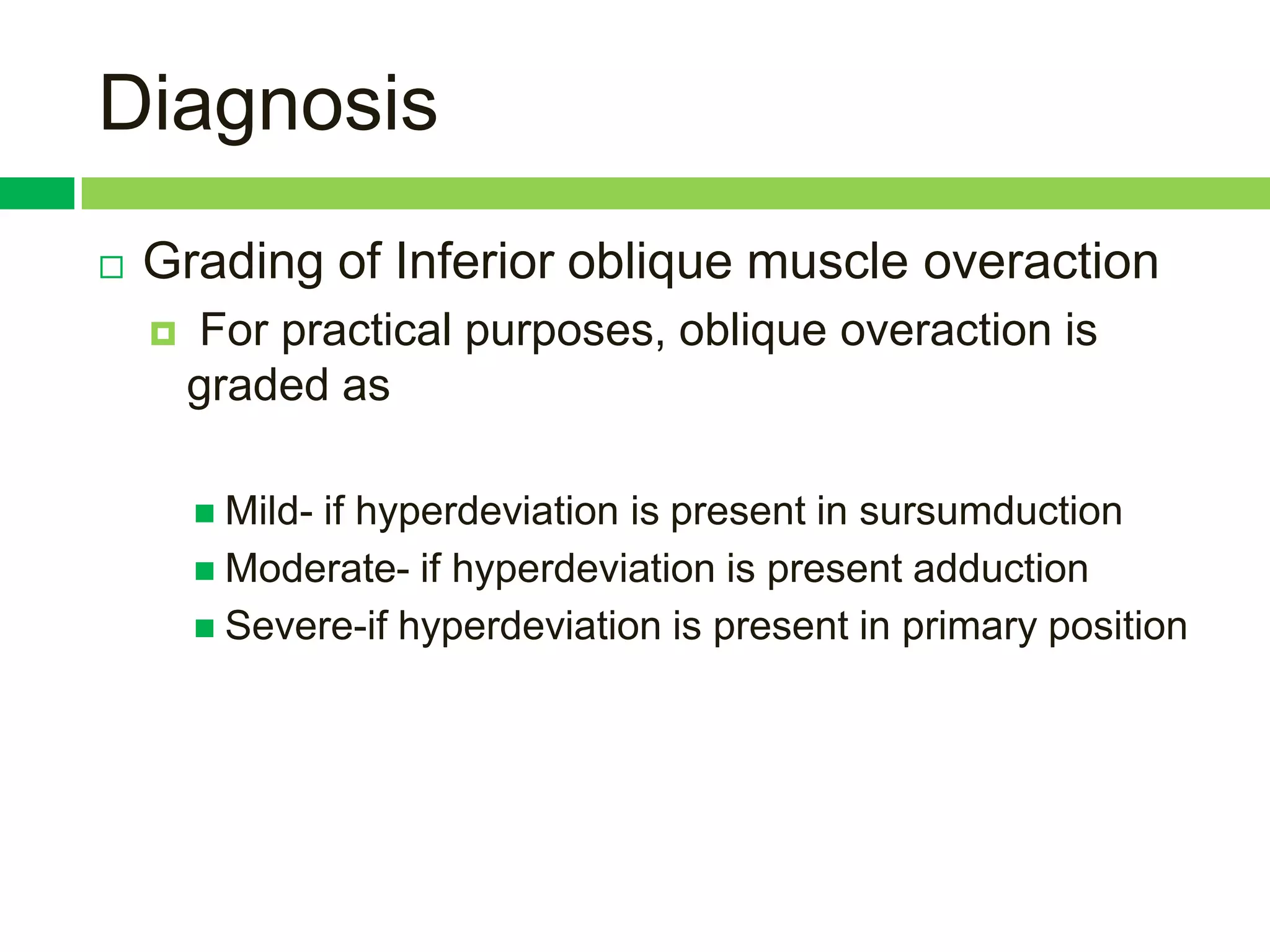 Diagnosis
   Grading of Inferior oblique muscle overaction
       For practical purposes, oblique overaction is
        graded as

         Mild-
              if hyperdeviation is present in sursumduction
         Moderate- if hyperdeviation is present adduction
         Severe-if hyperdeviation is present in primary position
 