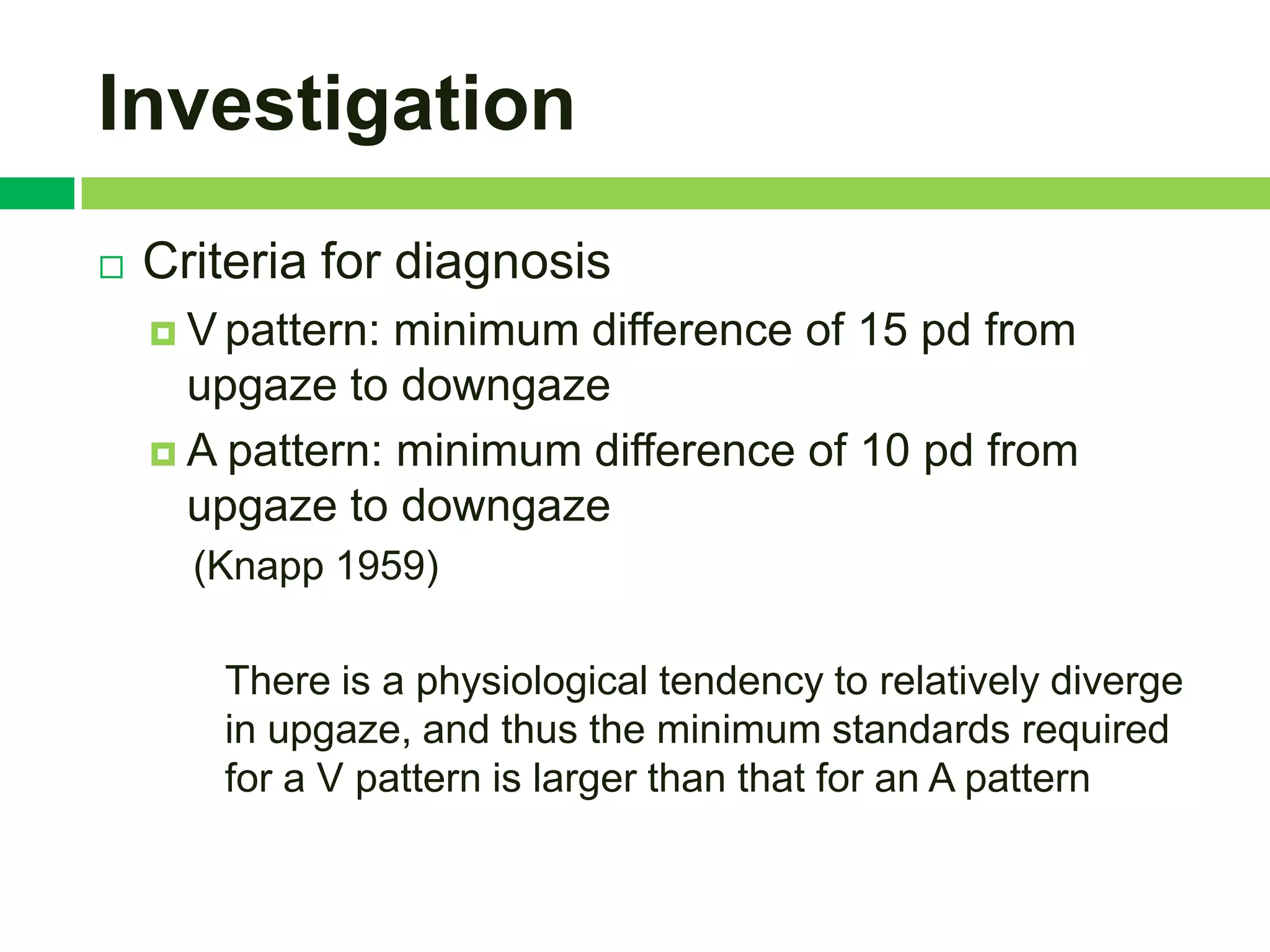 Investigation
   Criteria for diagnosis
     V pattern: minimum difference of 15 pd from
      upgaze to downgaze
     A pattern: minimum difference of 10 pd from
      upgaze to downgaze
      (Knapp 1959)

       There is a physiological tendency to relatively diverge
       in upgaze, and thus the minimum standards required
       for a V pattern is larger than that for an A pattern
 
