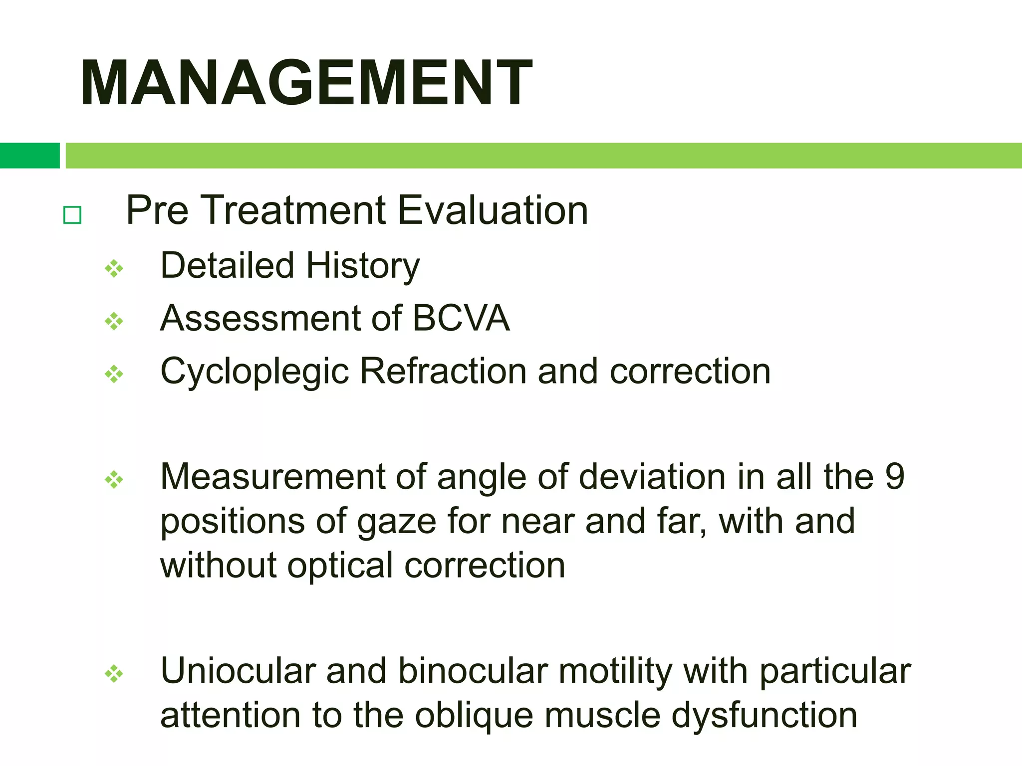 MANAGEMENT
   Pre Treatment Evaluation
       Detailed History
       Assessment of BCVA
       Cycloplegic Refraction and correction

       Measurement of angle of deviation in all the 9
        positions of gaze for near and far, with and
        without optical correction

       Uniocular and binocular motility with particular
        attention to the oblique muscle dysfunction
 
