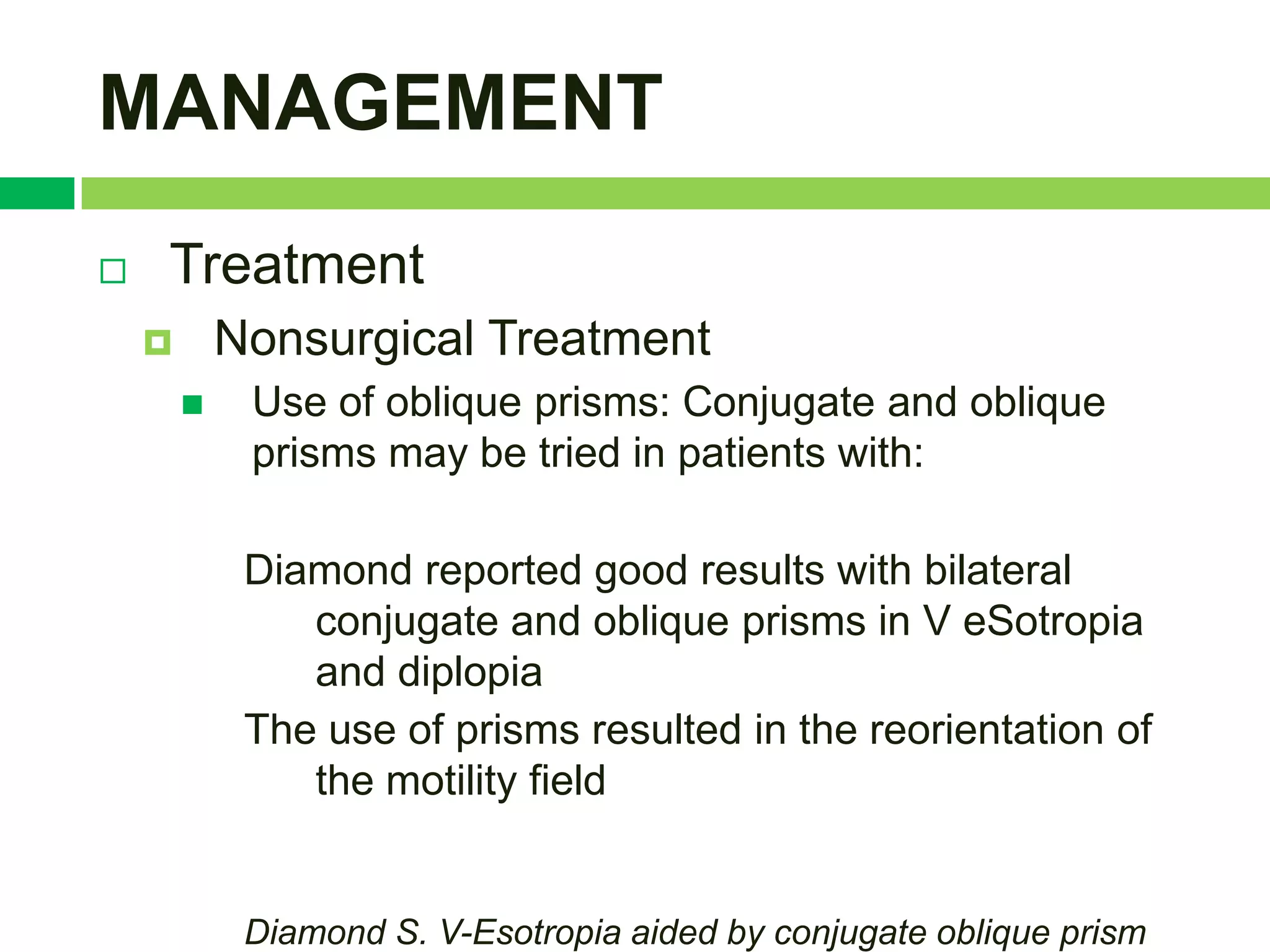 MANAGEMENT
   Treatment
           Nonsurgical Treatment
            Use of oblique prisms: Conjugate and oblique
             prisms may be tried in patients with:

             Diamond reported good results with bilateral
                conjugate and oblique prisms in V eSotropia
                and diplopia
             The use of prisms resulted in the reorientation of
                the motility field


             Diamond S. V-Esotropia aided by conjugate oblique prism
 