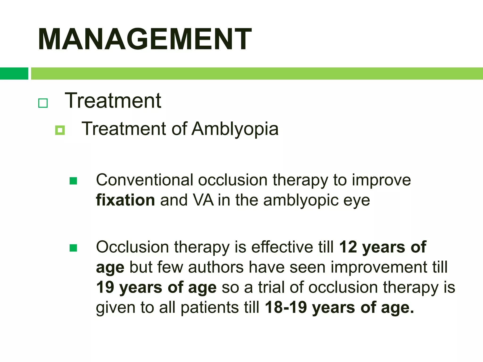 MANAGEMENT
   Treatment
           Treatment of Amblyopia

            Conventional occlusion therapy to improve
             fixation and VA in the amblyopic eye

            Occlusion therapy is effective till 12 years of
             age but few authors have seen improvement till
             19 years of age so a trial of occlusion therapy is
             given to all patients till 18-19 years of age.
 